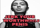 JERK YOUR WORTHWHILE PENIS