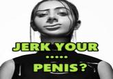 JERK YOUR PENIS?