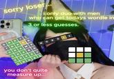 sorry loser... GRAIL TRACK CRAMP CRAB S CRAZY CRAZE i only duo with men who can get todays wordle in 3 or less guesses. you don't quite measure up... DL WOR ليا E