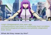 There are only women left in the world 758 KB PNG >men disappeared one year ago >infrastructure has been in extremely bad condition and technological progress completely stagnated ever since What did they mean by this?