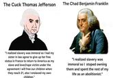 The Cuck Thomas Jefferson The Chad Benjamin Franklin "I realized slavery was immoral so I had my sister in law agree to give up her free status in France to return to America as my slave and lover/r--- victim under the agreement I will free our children when they reach 21, also I enslaved my own children." "I realized slavery was immoral so I stoped owning them and spent the rest of my life as an abolitionist."