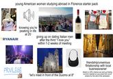 young American woman studying abroad in Florence starter pack Badian RYANAIR knowing you're peaking in life at 20 giving up on dating Italian men after the third "I love you" within 1-2 weeks of meeting CE PRIVILEGE "let's meet in front of the Duomo at 8" Santa Margher FIRENZE IRENZE friendship/unserious flirtationship with local businessowner (there's a 30% chance you end up finding out he's married so you avoid him out of shame for the rest of the semester)