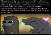 "Kong, actually I come from another planet name Urath where my species is called Zo-zal- halawa. My mission when I came to earth was to dominate the planet, I f----- Mothra considered she as my pet, I leading the food chain entire earth and make the Titans had to listen me" ساس