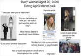 Dutch woman aged 20-26 on Dating Apps starter pack "I bet I can beat you at Mario Kart" Favorite artist: Roxy Dekker 8FT 3ft 6 FT 5 Fr 2Ft 1 FT "I'm not that active on here, so if we match just send me a dm on insta" Most have a desire to eventually have children "If you are a smoker swipe left" Dekker in December 2024 Background information Born Genres 12 January 2005 (age 21) Amsterdam, Netherlands Pop Europop dance-pop Occupations Singer songwriter - TikToker Years active 2019-present Label Warner Music Benelux Studies for /is a nurse, primary school teacher or psychologist Has at least one photo in which she is intoxicated on her profile "Agnostic" Loves to put group photos on her profile