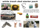 white trash dad starter pack Newport STELL ARTON Continental Lager 440 mi Khaotictrash had a cue ball or this exact bald spot &$!#% "wanna go to McDonald's/ the corner store with me?" instead of saying "I'm sorry" his shoes were older than you Diet Coke Bue JUISE 18FL.02 Skittles ORiginAL "businessman"