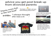 advice you get post break up from divorced parents "Plenty more fish in the sea bud!" "It's been a week, are you still thinking about her?" "I always thought she was a b " when did my parents know it was over? Dad didn't even meet her so why would he even care? amy alamy JUST GET Over It "I'm fine with you driving to your dad's, but an hour's drive is too far! Take the hour and a half train!" "Just stop the dating nonsense, it's too distracting to your studies."