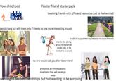 Your childhood Floater friend starterpack lavishing friends with gifts and resources just to feel wanted people hang out with them only if there's no one more interesting around loads of acquaintance, little to no close friends what its like asking a group to explain an inside joke, or be invited to an event no one would call you their best friend profound, all encompassing loneliness that will never go away wanting to deepen friendships but not wanting to be annoying ΠΗ