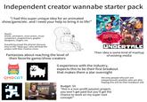 Independent creator wannabe starter pack "I had this super unique idea for an animated show/game/etc. and I need your help to bring it to life!" Needs: Artists, animators, voice actors, music composers, programmers, graphic designers, singers, etc. Everything except the director because they're the "ideas guy" who will lead the project with their creative vision Fantasizes about reaching the level of their favorite game/show creators OMO OMOCAT オモキャット * DISNEY GRAVITY CALLS WELCOME HAZBIN HOTEL DISNEY THE W HOUSE UNDERTALE Their idea is some kind of mashup of existing media 0 experience with the industry, expects this to be their first breakout that makes them a star overnight Budget: $0 the only people who join are inexperienced newbies who are also hoping this will be their breakout role "this is a non-profit passion project, you won't get paid but you'll get the chance to work on my super cool concept!"