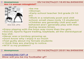 : Anonymous Am I a woman misoginist? 402 KB JPG >be me 05/14/26(Thu)21:18:45 No.84566590 >Woman >Early school teacher 3rd grade (9-10 yo) >Work in a relatively posh and chill school, small class (only 15 students) >Children are generally chill and well behaved and I generally play with then during recess times. >Enjoy playing with the boys way more than the girls. >Soccer, Sports figure trading, bayblade, all the stereotypical boy s---. >Never was a tomboy growing up >Don't know why I enjoy it so much >Feel guilty about my female students >I think they are starting to notice. >W-- is my problem? Anonymous >>84566590 (OP) # 05/14/26(Thu)21:20:01 No.84566598 Wow will you be my footballer gf?