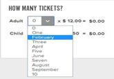 HOW MANY TICKETS? Adult Child о x $ 12.00 $0.00 0 One 50 = $0.00 February Three April Five June Seven August September 10
