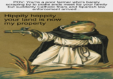 POV: You're a poor farmer who's barely scraping by to make ends meet for your family but suddenly Catholic friars and Spanish law enforcement arrived... Hippity hoppity your land is now my property