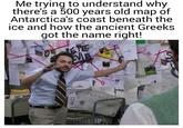 Me trying to understand why there's a 500 years old map of Antarctica's coast beneath the ice and how the ancient Greeks got the name right! PETE S 172