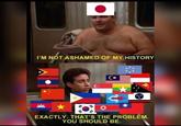 I'M NOT ASHAMED OF MY HISTORY EXACTLY. THAT'S THE PROBLEM. YOU SHOULD BE.