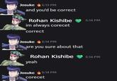 Josuke 5:13 PM and you'd be correct Rohan Kishibe 5:14 PM im always corecet correct Josuke 5:14 PM are you sure about that Rohan Kishibe 5:14 PM yeah Josuke 5:14 PM corecet