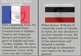 FRENCH COLONIAL EMPIRE GERMAN EMPIRE After conquering Syria, the French General Henri Gouraud went to Saladin's Tomb in the Umayyad Mosque and kicked the grave of Saladin and said: "Awake, Saladin. We have returned. My presence here consecrates victory of the Cross over the Crescent." When Kaiser Wilhelm II visited the tomb of Saladin in Syria, he was shocked to see how humble it was. He later funded the restoration of his mausoleum and donated a marble sarcophagi in admiration and respect for the great general.