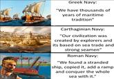 Greek Navy: "We have thousands of years of maritime tradition" Carthaginian Navy: "Our civilization was created by explorers and its based on sea trade and strong seamen" Roman Navy: "We found a stranded ship, copied it, add a ramp and conquer the whole sea with it."