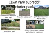 Lawn care subreddit starter pack Uneven fertilizer application. strikes again "Does this sod look ok?" perfect lawn/expensive house combo "How do I fix this?" person who managed to grow a perfect lawn in one season