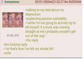 Anonymous 93 KB JPG 02/01/20(Sat)21:02:27 No.56535266 >talking to my dad about my depression >explaining passive suicidality >"while I'm not going to actively try to kill myself, if a truck was coming straight at me I probably wouldn't get out of the way" >his reply >his f------ reply >"oh that's how I've felt my whole life" >mfw