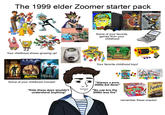 The 1999 elder Zoomer starter pack PlayStation.2 PlayStation.2 PlayStation.2 Your childhood shows growing up! Stiller PSIH VOCONOW NAUGHTY DOG Some of your favorite games from your childhood HULK HULK HANDS T GAME BOY NER MADAGASCAR Mark Potter NIGHT MUSEUM Some of your childhood movies! "Kids these days wouldn't understand anything" Your favorite childhood toys! "Always a pure 2000s kid 4ever" "No cap bro the 2000s was fire" BACK HERSHEY'S Kiss ables TriksKudos mm remember these snacks!
