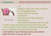 : Anonymous 507 KB PNG 04/03/21(Sat) 12:09:40 No.63034762 >19 >talking to girl who does onlyfans in my neighborhood >sucks d--- for money sometimes >wanna get my first b------ >we meet up >we smoke weed and talk for a bit >I start to pull out the money and she stops me >"You're just so nice Anon, I wanna be friends with you, so sucking your d--- feels wrong." i can't believe i got friendzoned by a prostitute what the f--- is wrong with me