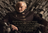 EXPLAIN TO ME WHY IT IS MORE NOBLE TO KILL TEN THOUSAND MEN IN BATTLE THAN A DOZEN AT DINNER.