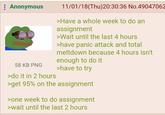 Anonymous 58 KB PNG >do it in 2 hours 11/01/18(Thu)20:30:36 No.49047062 >Have a whole week to do an assignment >Wait until the last 4 hours >have panic attack and total meltdown because 4 hours isn't enough to do it >have to try >get 95% on the assignment >one week to do assignment >wait until the last 2 hours