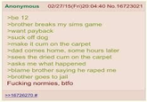 Anonymous 02/27/15(Fri)20:04:40 No.16723021 >be 121 >brother breaks my sims game >want payback >suck off dog >make it c-- on the carpet >>dad comes home, some hours later >sees the dried c-- on the carpet >asks me what happened >blame brother saying he r---- me >brother goes to jail F------ normies, btfo >>16726270 #