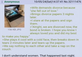 Anonymous 156 KB JPG to make you happy." 10/05/24(Sat) 14:37:41 No.32111476 >Wife demands divorce because "she fell out of love." >Brings divorce papers 3 nights later. >I stare at the papers and sign them. >"Alright, we are divorced now, the bond is broken. I hope you know I always loved you and did my best >She plays it cool with a cold face, then breaks down in tears 2 minutes later and tears up the papers. >We say nothing to each other and take a nap on the couch. I don't understand women. That happened last night.
