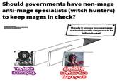 Should governments have non-mage anti-mage specialists (witch hunters) to keep mages in check? Template by abstruse goose Elspeth von Draken fro meth von Draken from WHFR 4E "Winds of Magic" (RPG) Philipa Ellhart Gwent card by Diego Peres They do it anyway because mages are too inherently dangerous to be left unchecked Yes, but it is annoying. Absolutely not, how dare they try to?!