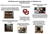 Visiting your grandparents in Oklahoma starter pack Meeting up at your grandparents house That one snack cabinet with snacks that have likely been in there for years (if not decades) Family is diehard OU football fans Watching your cousin play 3ds Decades old photos taken of your other relatives when they were younger Your grandparents have a strong southern accent, even the Gen X family members have a slight southern twang when they speak One of your relatives (usually male) who falls asleep mid day Somehow all your relatives live (at most) 3-4 hours away from your grandparents, but you live 10-12 hours away The basement people almost never go down in, is used as storage for old toys, and doubles as a shelter against tornadoes