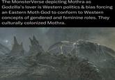 The MonsterVerse depicting Mothra as Godzilla's lover is Western politics & bias forcing an Eastern Moth God to conform to Western concepts of gendered and feminine roles. They culturally colonized Mothra.