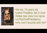 >be me, 10 years old >watch Predator, fell in love >Make new xbox live name >XxTheChildPredatorxx >why won't anyone add me?