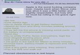 Anonymous Boy do I have story for you de(...) 89 KB PNG >Be me 01/12/19(Sat)02:15:35 No.69325789 Apple is the worst f------ company ever, maybe back when Steve Jobs was alive it was a little better and slightly respectable, but h--------, he must be rolling in his grave right now. >Few weeks ago >Go to Apple store to get battery replaced >Spend an hour and thirty minutes walking around, come back >They tell me the phone is missing some parts, so the battery is unreplaceable >Next day >Go to s----- PcFix, feces everywhere, legit the most dingiest f------ place alive >ask to get battery replaced > He goes in the back for fifteen to thirty minutes >Comes back, battery health is replaced and 100% capacity. >Ask if any parts were missing, they weren't. >Pay the 60$ and walk out Planned obsolescence is real boyos