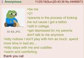 Anonymous 55 KB JPG 11/25/18(Sun)20:40:36 No.49486873 >be me >21 >parents in the process of kicking me out cause i got a tattoo >still in college >get depressed bc my parents don't talk to me anymore >kitty notices I don't play with him as much, spend more time in bed etc... >kitty stays with me and cuddles >warm and comforting thank you cat