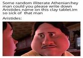Some random illiterate Athenian:hey man could you please write down Aristides name on this clay tablet.im so sick of that man Aristides: