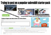 Trying to post on a popular subreddit starter pack NO KARMA? Automod Checking to see if your post appears new You alamy alamy “I'm just gonna remove and lock this highly upvoted post." Trying to figure out what words set off the filters TEXT (optional) Bl@ck and White thinking is b@d content policy formatting help SCHOOL [-] Cunty McFuckface 1# powermod [M] [score hidden] 7 days ago - stickied comment Thank you for submitting to /r/genericsubredditname. Unfortunately, your submission has been removed for the following reason(s): • Rule 60: Posts containing the letter "T" must only be posted on Tuesdays. • Rule 50: If not a full moon, mods have the right to remove any posts that mention ice cream in any capacity. If a fool moon, posts relating to ice cream must only be written in upper case lettering. Failure to comply will result in a ban Resubmitting a removed post without prior moderator approval can result in a ban. Deleting a post may cause any appeals to be denied. permalink embed save report