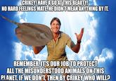 CRIKEY! HAVE A GO AT THIS BEAUTY! NO HARD FEELINGS MATE. HE DIDN'T MEAN ANYTHING BY IT. REMEMBER, IT'S OUR JOB TO PROTECT ALL THE MISUNDERSTOOD ANIMALS ON THIS PLANET. IF WE DON'T, THEN BY CRIKEY WHO WILL?