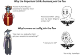 Why the Imperium thinks humans join the Tau "Foolish human! You are powerless to resist my mind- control abilities!" "Nooooooo! She's taking over my brain! Emperor protect me!" Why humans actually join the Tau "Hey man, you look awful. Can I get you a sandwich or something?" "I owe you my life" Tau art by: Superfeyn