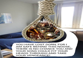 YOU HAVE LOST DORN, FOR I AM SAFE BEHIND THIS NOOSE, THERE IS NO CHANCE YOU AND YOUR SONS COULD FIT YOUR HEADS THROUGH AND TAKE YOUR VENGEANCE!