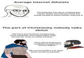Average internet Atheists Christianity has done nothing but cause death and persecution the world would've been better without it The part of Christianity nobody talks about "We have just finished establishing more hospitals and orphanages what should we work on today brother." "How about helping to establish fundamental Human Rights." "Of course brother it is what Jesus would've wanted."
