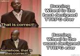 imgflip.com That is correct! Burning Wheel is the best designed TTRPG ever Somehow, that is also correct! Burning Wheel is the worst designed TTRPG ever imgflip.com