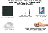 WHEN YOU DON'T HAVE A RULER AND YOU HAVE TO IMPROVISE STARTERPACK YOU USE THE EDGE YOU USE THE EDGE OF THE NOTEBOOK YOU USE A PEN, PENCIL OR MARKER OF THE PHONE A CUP IN CASE OF CIRCLES SOMETIMES YOU DRAW THE LINE VERY SLOWLY TO MAKE IT AS PERFECT AS POSSIBLE