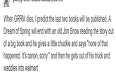 When GRRM dies, I predict the last two books will be published. A Dream of Spring will end with an old Jon Snow reading the story out of a big book and he gives a little chuckle and says "none of that happened. It's canon, sorry." and then he gets out of his truck and waddles into walmart