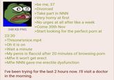 348 KB PNG 23:30 >be me, 37 >Divorced >Take part in NNN >Very horny at first >No urges at all after like a week >Come 30th Nov >Start looking for the perfect p--- at >Thisone'snice.mp4 >Oh it is on >Wait a minute >My penis is flaccid after 20 minutes of browsing p--- >Mfw it won't get erect >Mfw NNN gave me erectile dysfunction I've been trying for the last 2 hours now. I'll visit a doctor in the morning.
