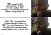 1960s: Josip Broz Tito realizing that the SFRY (as one of the leaders of the Non-Aligned movement) has no powerful enemies willing to attack it. 1980s: The members of the Presidency realizing that the SFRY (as one of the leaders of the Non-Aligned movement) has no powerful allies to economically aid it. imgflip.com