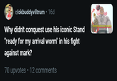 r/okbuddyviltrum • 16d Why didn't conquest use his iconic Stand "ready for my arrival worm" in his fight against mark? 70 upvotes ⚫ 12 comments Stand ready for my arrived wom