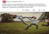 Rare-Courage-2253 1d Americans, even Republicans, haven't realized how bad it was for US to support the Muslims separatists against Yugoslavia/Serbia in the 90s Reply 813 imgflip.com PEOPLE LIKE HIM VICTIMS OF BOSNIAN GENOCIDE
