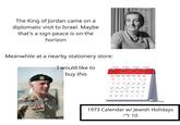 The King of Jordan came on a diplomatic visit to Israel. Maybe that's a sign peace is on the horizon Meanwhile at a nearby stationery store: I would like to buy this 2986miytteg otohaqqonsbiol 1999 tibe Ос SUN MON TUE WED THU FRI SAT 30 1 2 3 4 5 6 Yom Kippur 7 8 9 10 Sukkot 11 Sukkot 12 13 Sukkot Sukkot 14 15 45 16 17 18 19 20 Sukkot Sukkot Sukkot Simchat Torah 21 22 22 3 23 24 24 25 25 26 96 27 27 28 29 29 30 30 31 1 2 3 1973 Calendar w/ Jewish Holidays 10 ל"י