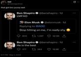 mel @memegodmel that got bro p---- wet Ben Shapiro @benshapiro 1d LMFAO Elon Musk @elonmusk. 1d Replying to @AOC Stop hitting on me, I'm really shy 600 1,297 32.9K Ben Shapiro @benshapiro 1d He is the best 6:11 PM - May 1, 2022 377 1384 18.8K 0