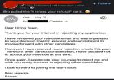 24k+ Followers | HR Executive | Hirin ... 22h⚫ Bro pulled the "I refuse your refusal" card... me May 12 KW to Careers + Follow Dear Hiring Team, Thank you for your interest in rejecting my application. I have reviewed your rejection email and was impressed by your decision-making process and commitment to moving forward with other candidates. However, I have received many rejection emails this year. Therefore, after careful consideration, I have decided not to accept your rejection at this time. Once again, I appreciate your courage to reject me and wish you every success in rejecting other candidates. I look forward to joining the team soon. Best regards, Keane